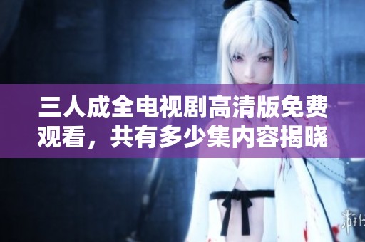 三人成全电视剧高清版免费观看，共有多少集内容揭晓
