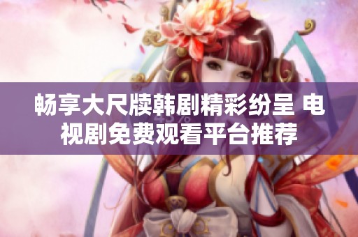 畅享大尺牍韩剧精彩纷呈 电视剧免费观看平台推荐