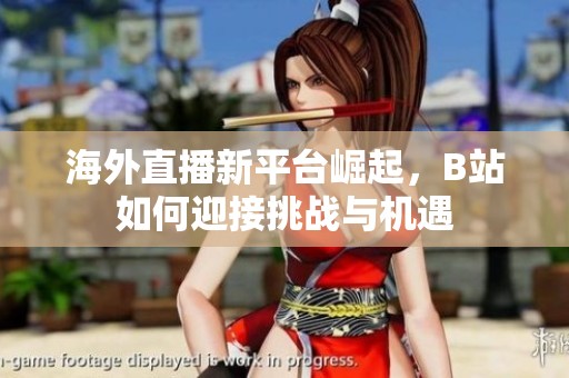 海外直播新平台崛起，B站如何迎接挑战与机遇