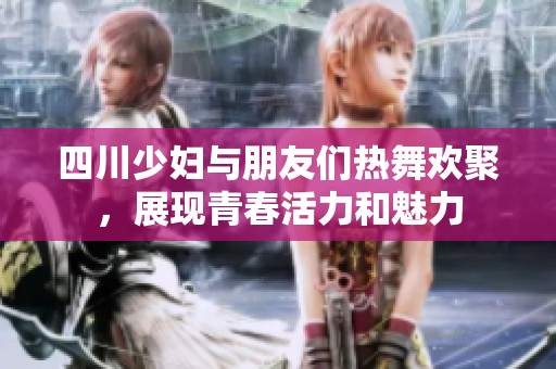 四川少妇与朋友们热舞欢聚，展现青春活力和魅力