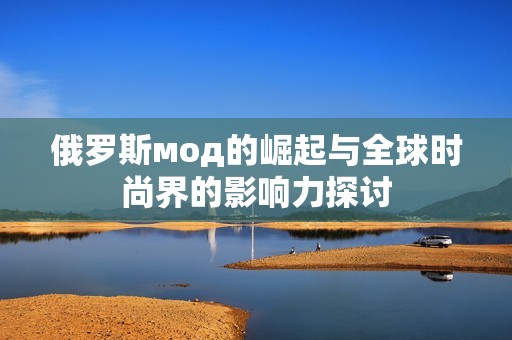 俄罗斯мод的崛起与全球时尚界的影响力探讨