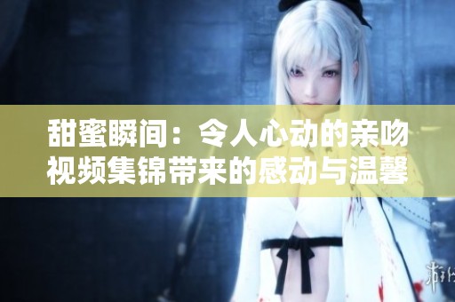 甜蜜瞬间：令人心动的亲吻视频集锦带来的感动与温馨