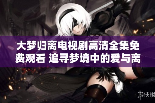 大梦归离电视剧高清全集免费观看 追寻梦境中的爱与离别