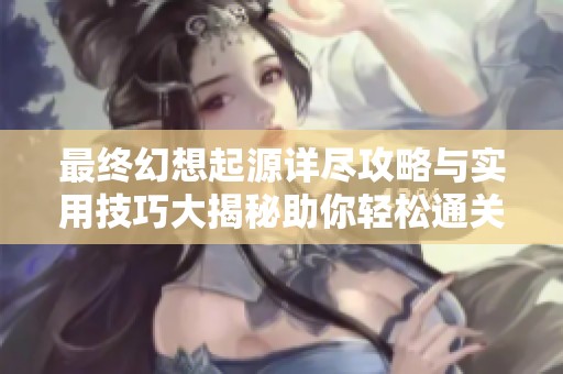 最终幻想起源详尽攻略与实用技巧大揭秘助你轻松通关游戏技巧大全