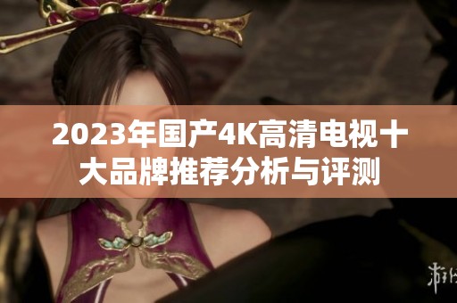 2023年国产4K高清电视十大品牌推荐分析与评测