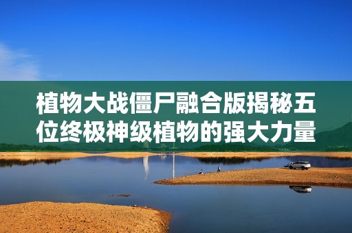 植物大战僵尸融合版揭秘五位终极神级植物的强大力量与玩法体验 免费观看畅聊乐趣