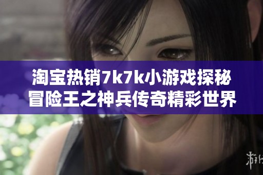 淘宝热销7k7k小游戏探秘冒险王之神兵传奇精彩世界与玩法解析