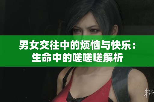 男女交往中的烦恼与快乐：生命中的嗟嗟嗟解析