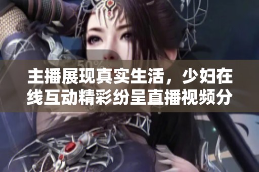主播展现真实生活，少妇在线互动精彩纷呈直播视频分享