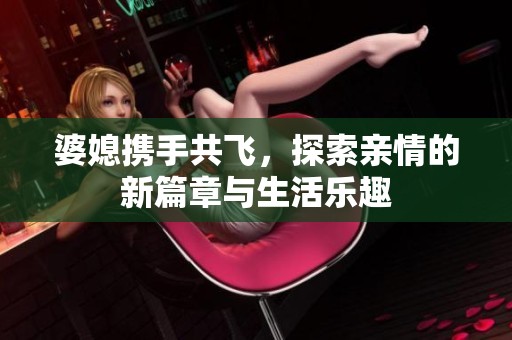 婆媳携手共飞，探索亲情的新篇章与生活乐趣