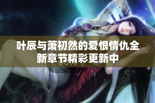 叶辰与萧初然的爱恨情仇全新章节精彩更新中