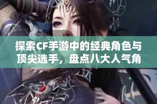 探索CF手游中的经典角色与顶尖选手，盘点八大人气角色及他们的实力对决秘诀