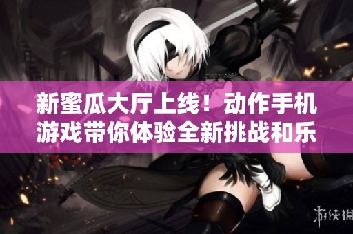 新蜜瓜大厅上线！动作手机游戏带你体验全新挑战和乐趣快报前沿