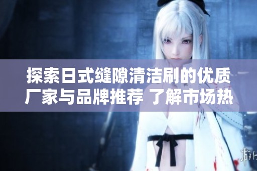 探索日式缝隙清洁刷的优质厂家与品牌推荐 了解市场热门产品及用户热帖分享