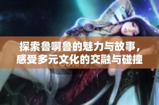探索鲁啊鲁的魅力与故事，感受多元文化的交融与碰撞