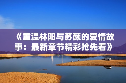 《重温林阳与苏颜的爱情故事：最新章节精彩抢先看》
