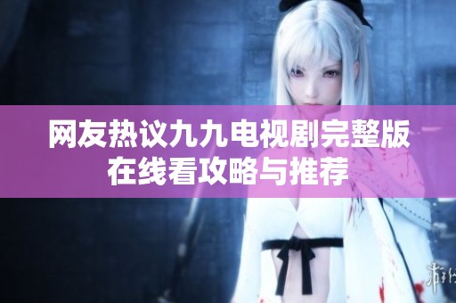 网友热议九九电视剧完整版在线看攻略与推荐