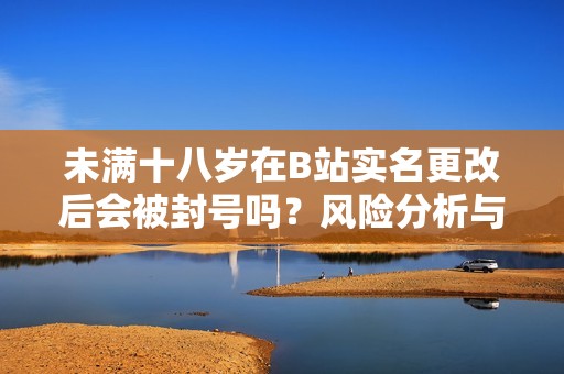 未满十八岁在B站实名更改后会被封号吗？风险分析与解读