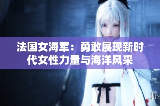 法国女海军：勇敢展现新时代女性力量与海洋风采