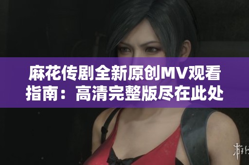 麻花传剧全新原创MV观看指南：高清完整版尽在此处