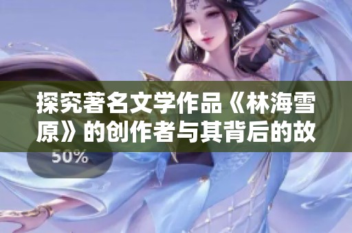 探究著名文学作品《林海雪原》的创作者与其背后的故事