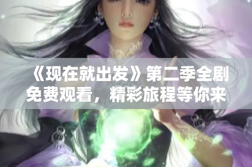 《现在就出发》第二季全剧免费观看，精彩旅程等你来体验！