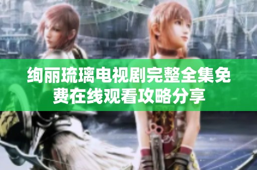 绚丽琉璃电视剧完整全集免费在线观看攻略分享