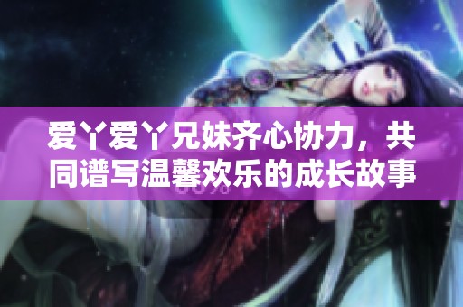 爱丫爱丫兄妹齐心协力，共同谱写温馨欢乐的成长故事