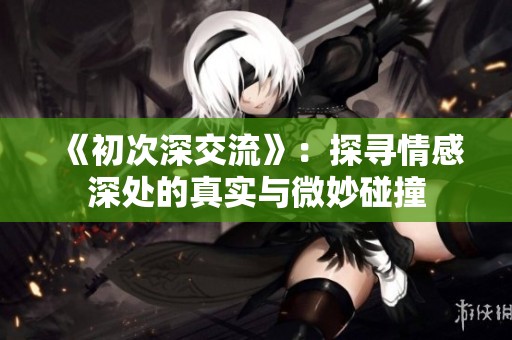 《初次深交流》：探寻情感深处的真实与微妙碰撞