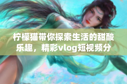 柠檬猫带你探索生活的甜酸乐趣，精彩vlog短视频分享
