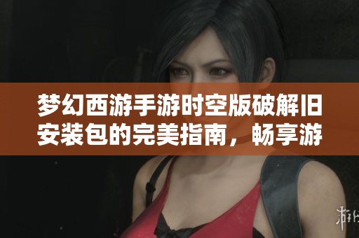 梦幻西游手游时空版破解旧安装包的完美指南，畅享游戏乐趣的小秘密助手