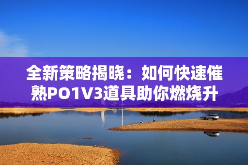 全新策略揭晓：如何快速催熟PO1V3道具助你燃烧升级