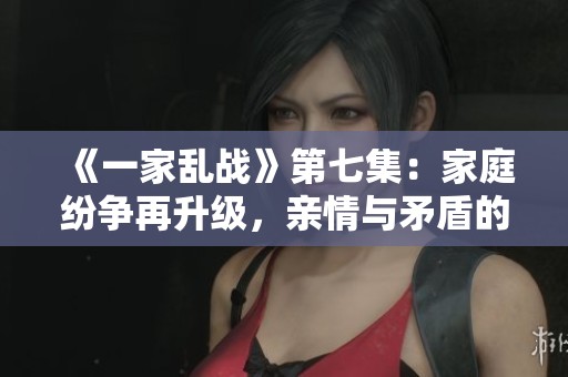 《一家乱战》第七集：家庭纷争再升级，亲情与矛盾的考验