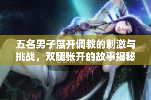 五名男子展开调教的刺激与挑战，双腿张开的故事揭秘