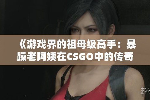 《游戏界的祖母级高手：暴躁老阿姨在CSGO中的传奇表现》
