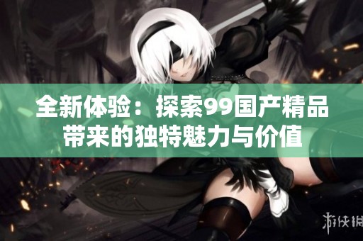 全新体验：探索99国产精品带来的独特魅力与价值