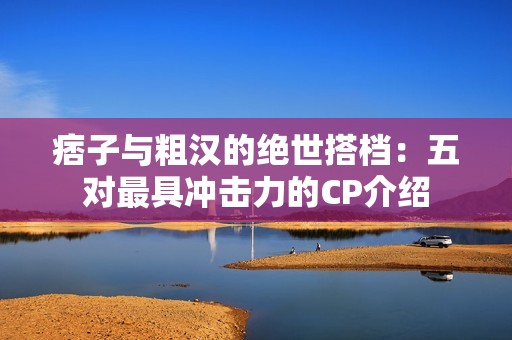 痞子与粗汉的绝世搭档：五对最具冲击力的CP介绍