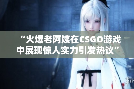“火爆老阿姨在CSGO游戏中展现惊人实力引发热议”