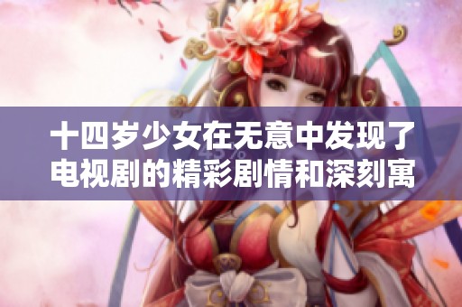 十四岁少女在无意中发现了电视剧的精彩剧情和深刻寓意