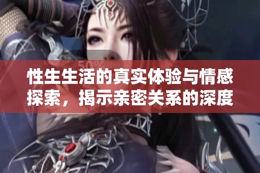 性生生活的真实体验与情感探索，揭示亲密关系的深度与奥秘