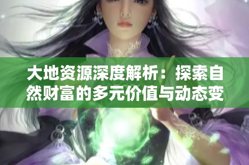 大地资源深度解析：探索自然财富的多元价值与动态变化