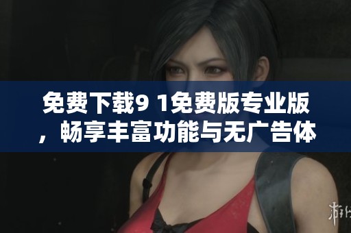 免费下载9 1免费版专业版，畅享丰富功能与无广告体验
