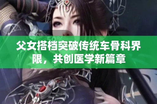 父女搭档突破传统车骨科界限，共创医学新篇章