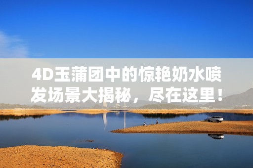 4D玉蒲团中的惊艳奶水喷发场景大揭秘，尽在这里！