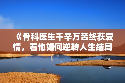 《骨科医生千辛万苦终获爱情，看他如何逆转人生结局》
