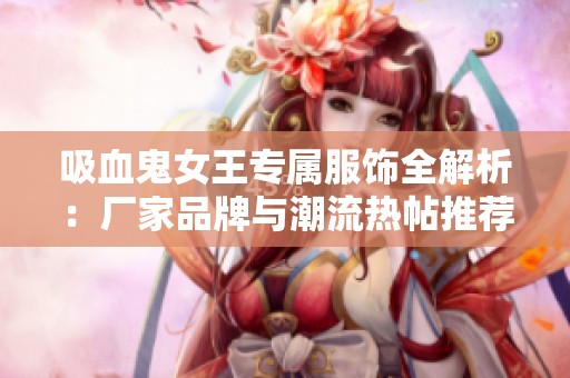 吸血鬼女王专属服饰全解析：厂家品牌与潮流热帖推荐