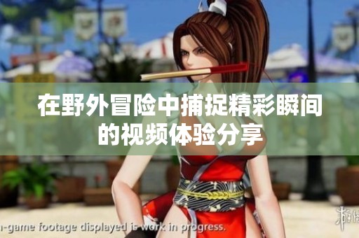 在野外冒险中捕捉精彩瞬间的视频体验分享