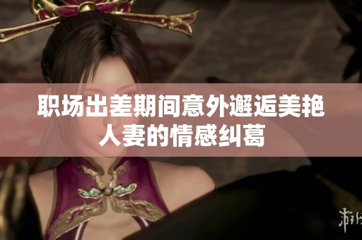 职场出差期间意外邂逅美艳人妻的情感纠葛