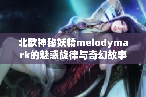 北欧神秘妖精melodymark的魅惑旋律与奇幻故事