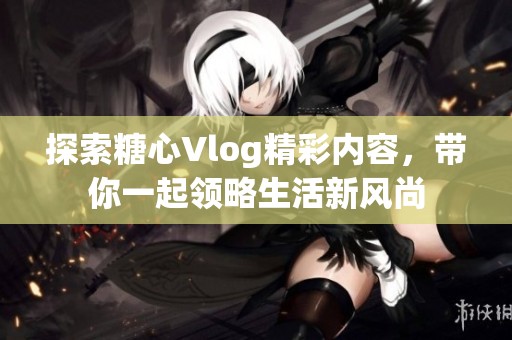 探索糖心Vlog精彩内容，带你一起领略生活新风尚